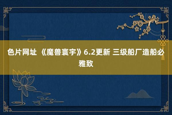 色片网址 《魔兽寰宇》6.2更新 三级船厂造船必雅致