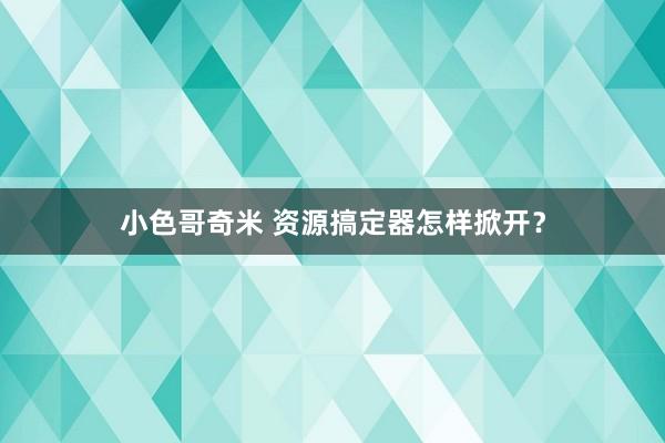 小色哥奇米 资源搞定器怎样掀开？