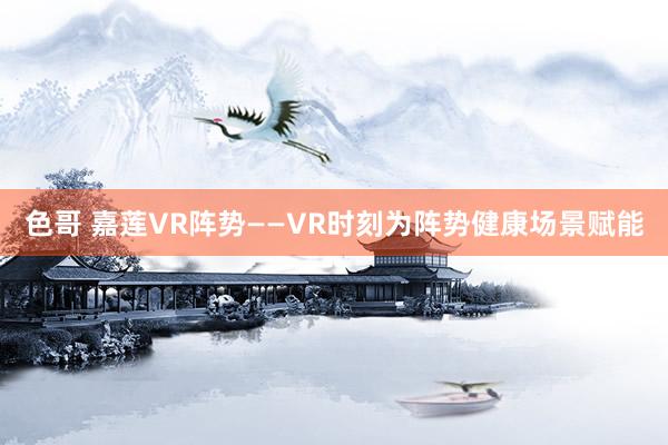 色哥 嘉莲VR阵势——VR时刻为阵势健康场景赋能