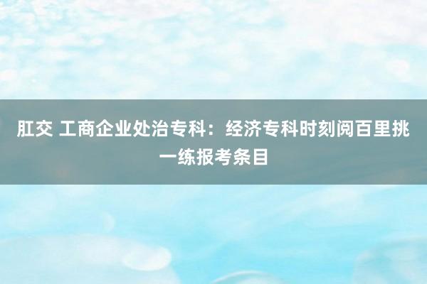 肛交 工商企业处治专科：经济专科时刻阅百里挑一练报考条目