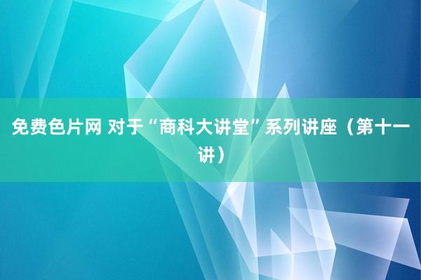 免费色片网 对于“商科大讲堂”系列讲座（第十一讲）