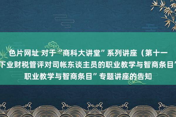 色片网址 对于“商科大讲堂”系列讲座（第十一讲）-“数智时间下业财税管评对司帐东谈主员的职业教学与智商条目”专题讲座的告知