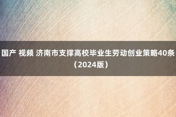 国产 视频 济南市支撑高校毕业生劳动创业策略40条 （2024版）