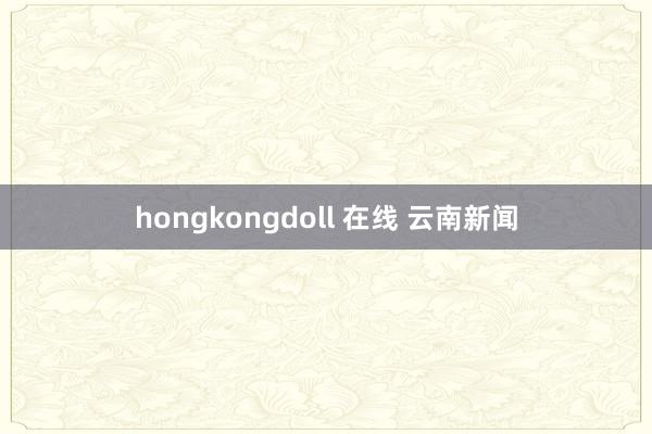 hongkongdoll 在线 云南新闻