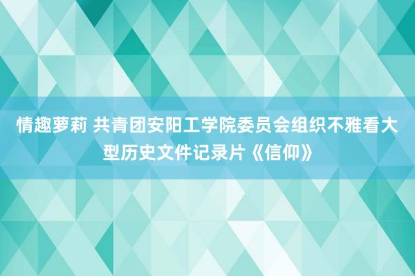 情趣萝莉 共青团安阳工学院委员会组织不雅看大型历史文件记录片《信仰》