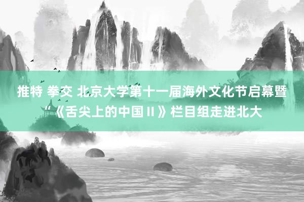 推特 拳交 北京大学第十一届海外文化节启幕暨“《舌尖上的中国Ⅱ》栏目组走进北大