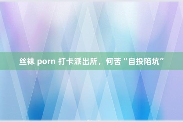 丝袜 porn 打卡派出所，何苦“自投陷坑”