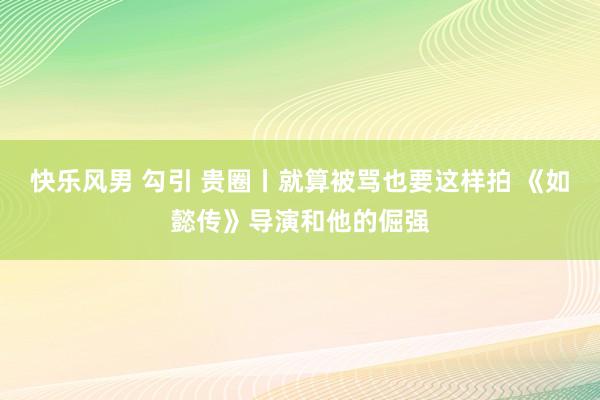 快乐风男 勾引 贵圈丨就算被骂也要这样拍 《如懿传》导演和他的倔强