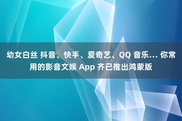 幼女白丝 抖音、快手、爱奇艺、QQ 音乐… 你常用的影音文娱 App 齐已推出鸿蒙版