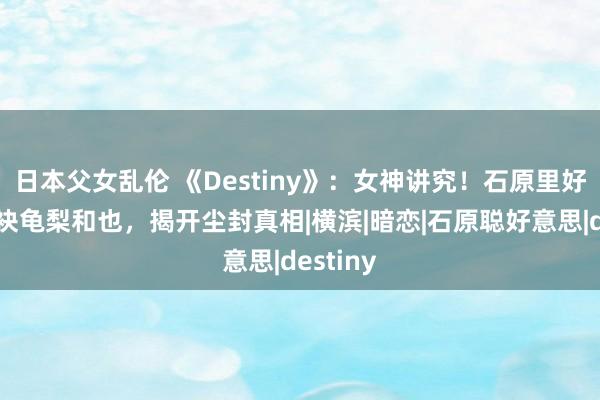 日本父女乱伦 《Destiny》：女神讲究！石原里好意思联袂龟梨和也，揭开尘封真相|横滨|暗恋|石原聪好意思|destiny